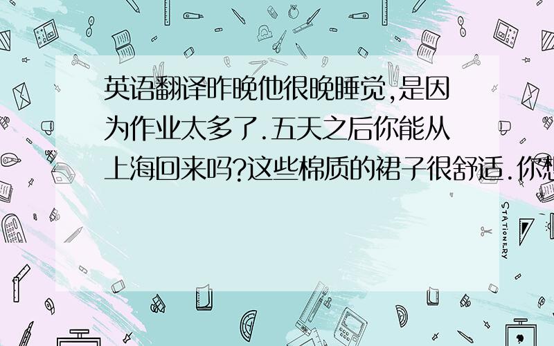 英语翻译昨晚他很晚睡觉,是因为作业太多了.五天之后你能从上海回来吗?这些棉质的裙子很舒适.你想买哪种衣服?他梳着二十世纪