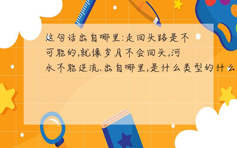 这句话出自哪里:走回头路是不可能的,就像岁月不会回头,河水不能逆流.出自哪里,是什么类型的什么东西,...