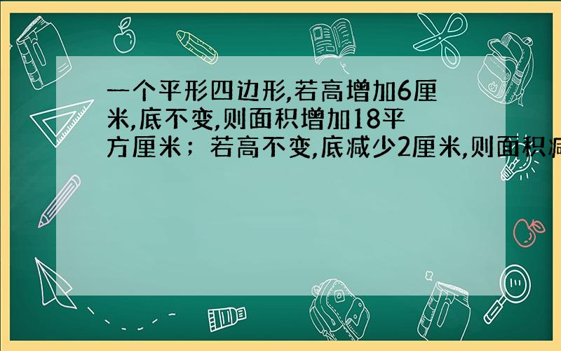 一个平形四边形,若高增加6厘米,底不变,则面积增加18平方厘米；若高不变,底减少2厘米,则面积减少6平方厘米,原来平形四