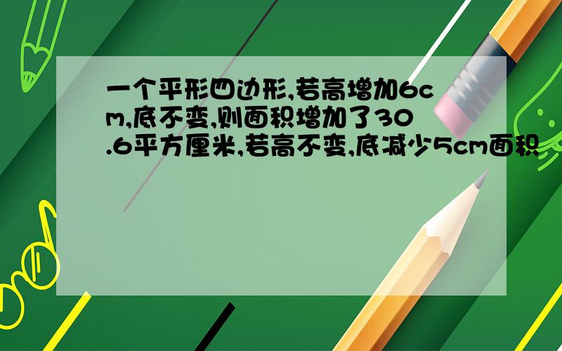 一个平形四边形,若高增加6cm,底不变,则面积增加了30.6平方厘米,若高不变,底减少5cm面积