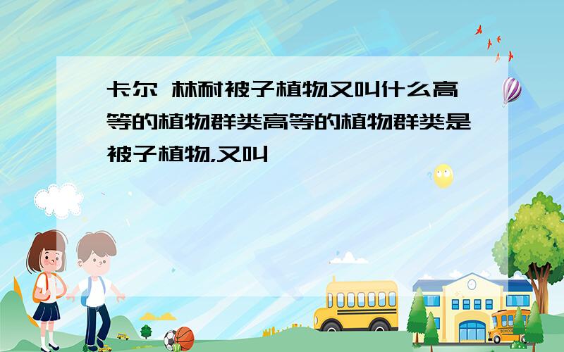 卡尔 林耐被子植物又叫什么高等的植物群类高等的植物群类是被子植物，又叫——