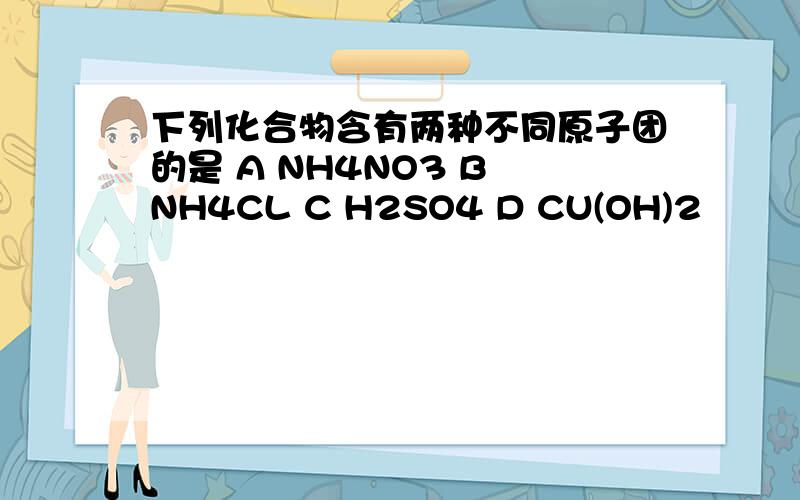 下列化合物含有两种不同原子团的是 A NH4NO3 B NH4CL C H2SO4 D CU(OH)2