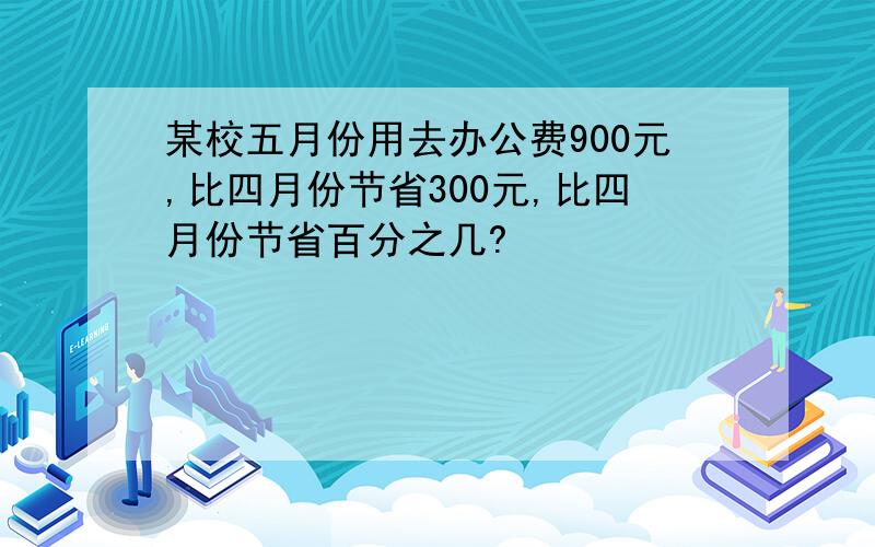 某校五月份用去办公费900元,比四月份节省300元,比四月份节省百分之几?