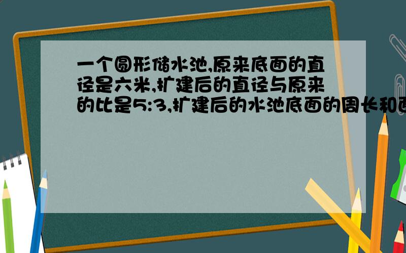 一个圆形储水池,原来底面的直径是六米,扩建后的直径与原来的比是5:3,扩建后的水池底面的周长和面积各是多少