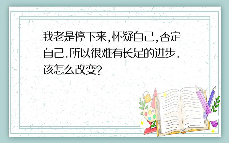 我老是停下来,怀疑自己,否定自己.所以很难有长足的进步.该怎么改变?