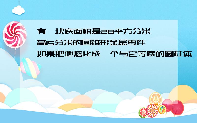 有一块底面积是28平方分米,高15分米的圆锥形金属零件,如果把他熔化成一个与它等底的圆柱体,