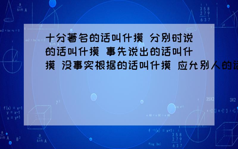 十分著名的话叫什摸 分别时说的话叫什摸 事先说出的话叫什摸 没事实根据的话叫什摸 应允别人的话叫什摸