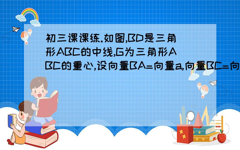 初三课课练.如图,BD是三角形ABC的中线,G为三角形ABC的重心,设向量BA=向量a,向量BC=向量b,试用向量a,向