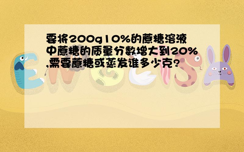 要将200g10%的蔗糖溶液中蔗糖的质量分数增大到20%,需要蔗糖或蒸发谁多少克?