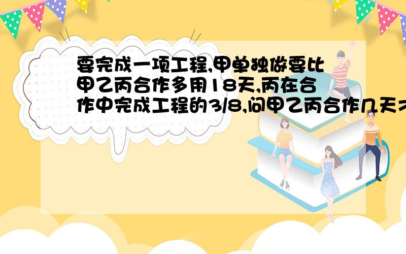 要完成一项工程,甲单独做要比甲乙丙合作多用18天,丙在合作中完成工程的3/8,问甲乙丙合作几天才能完成?