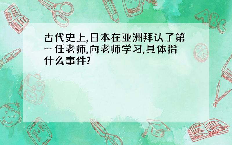 古代史上,日本在亚洲拜认了第一任老师,向老师学习,具体指什么事件?