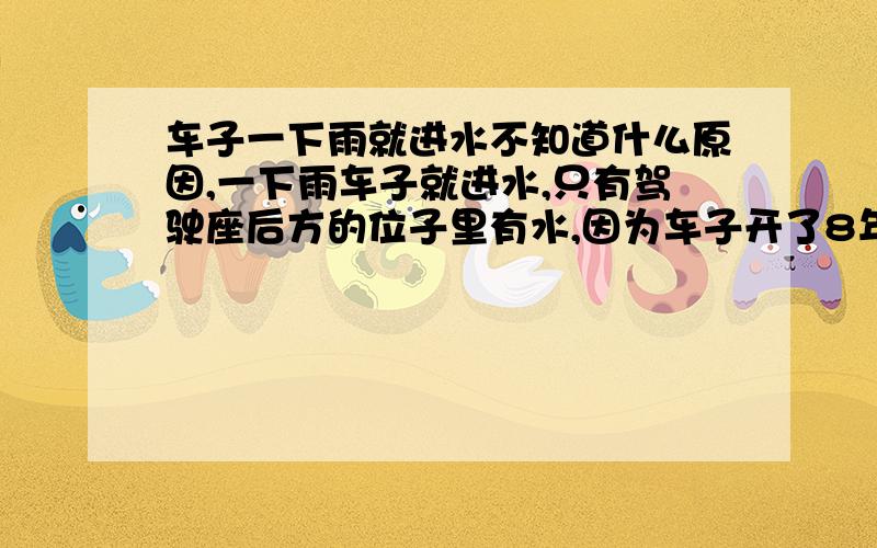 车子一下雨就进水不知道什么原因,一下雨车子就进水,只有驾驶座后方的位子里有水,因为车子开了8年了,胶片都裂开了,只有车左