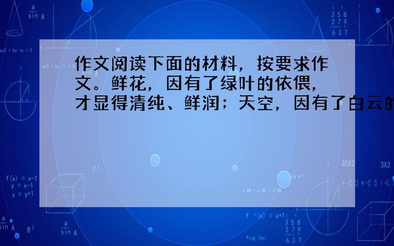 作文阅读下面的材料，按要求作文。鲜花，因有了绿叶的依偎，才显得清纯、鲜润；天空，因有了白云的打扫，才显得静穆、安详；大地