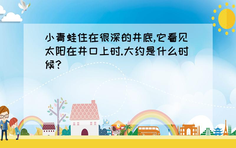 小青蛙住在很深的井底,它看见太阳在井口上时.大约是什么时候?