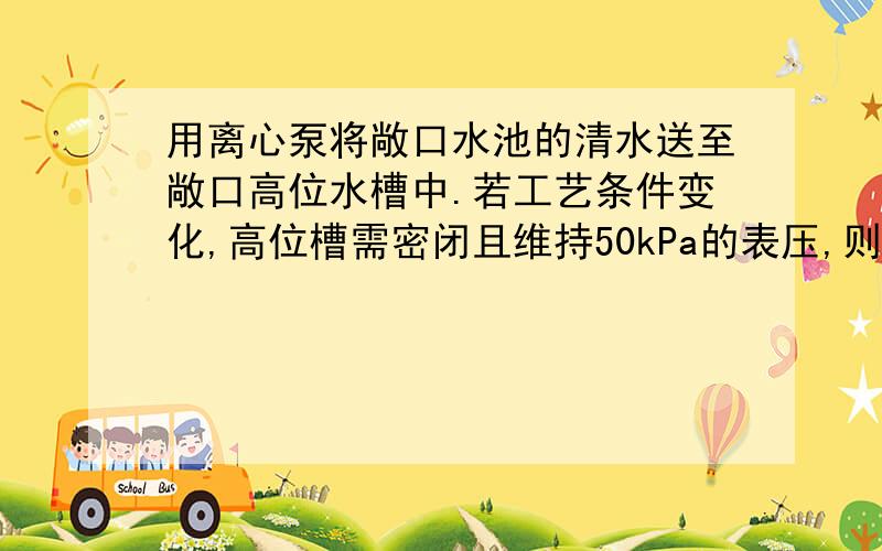 用离心泵将敞口水池的清水送至敞口高位水槽中.若工艺条件变化,高位槽需密闭且维持50kPa的表压,则泵的