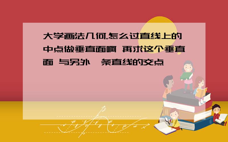 大学画法几何.怎么过直线上的中点做垂直面啊 再求这个垂直面 与另外一条直线的交点