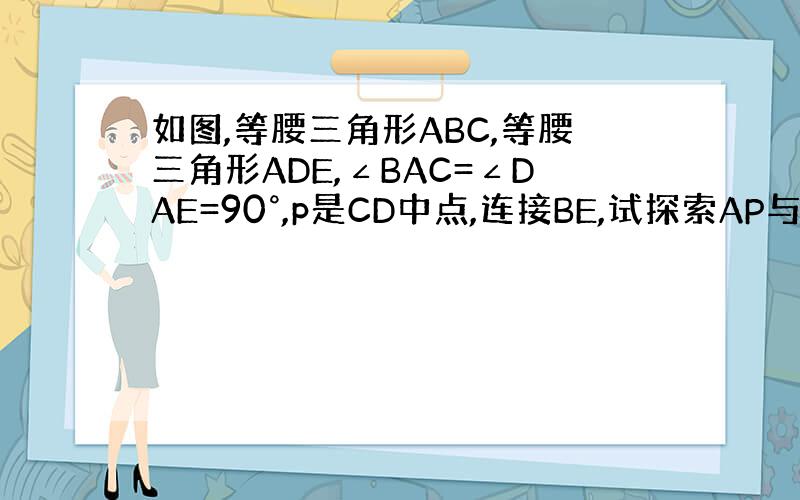 如图,等腰三角形ABC,等腰三角形ADE,∠BAC=∠DAE=90°,p是CD中点,连接BE,试探索AP与BE的关系