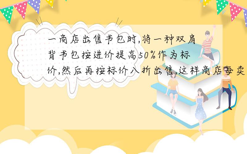 一商店出售书包时,将一种双肩背书包按进价提高50%作为标价,然后再按标价八折出售,这样商店每卖出这样一