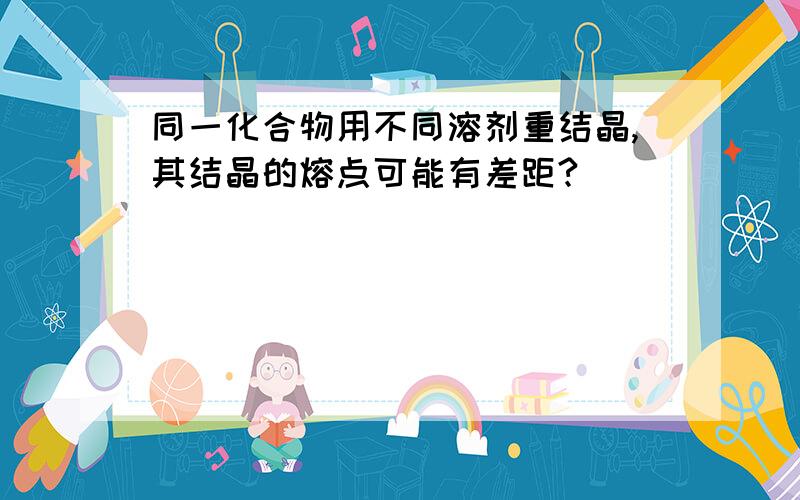 同一化合物用不同溶剂重结晶,其结晶的熔点可能有差距?