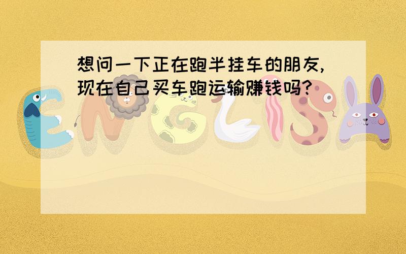 想问一下正在跑半挂车的朋友,现在自己买车跑运输赚钱吗?