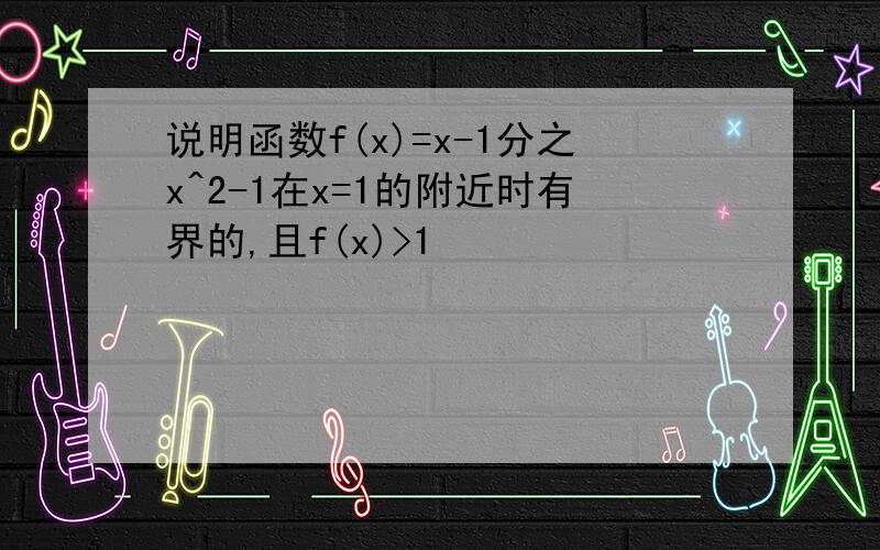 说明函数f(x)=x-1分之x^2-1在x=1的附近时有界的,且f(x)>1