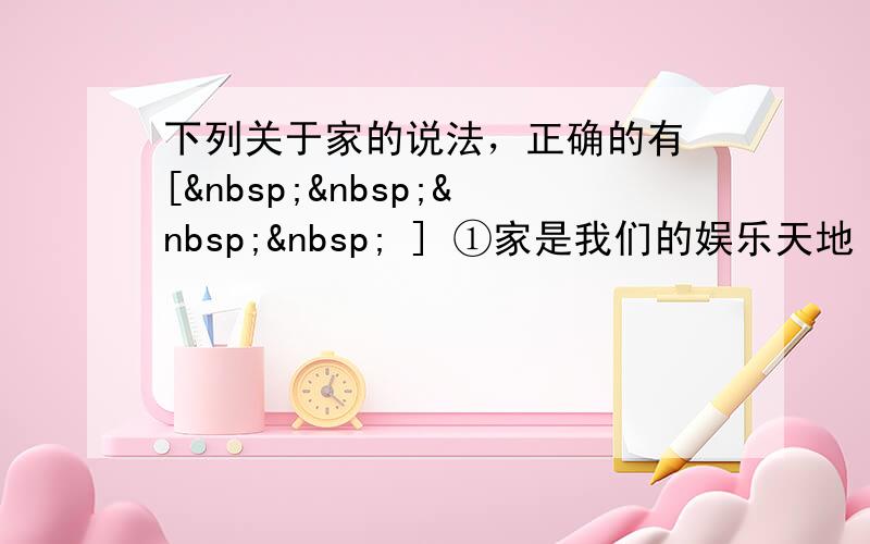 下列关于家的说法，正确的有 [     ] ①家是我们的娱乐天地