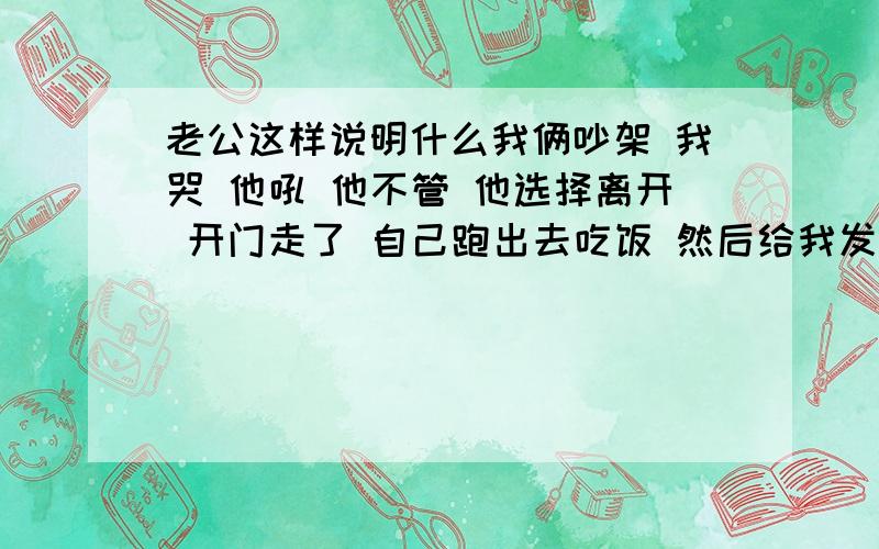 老公这样说明什么我俩吵架 我哭 他吼 他不管 他选择离开 开门走了 自己跑出去吃饭 然后给我发短信说 别哭 冷静下 自己