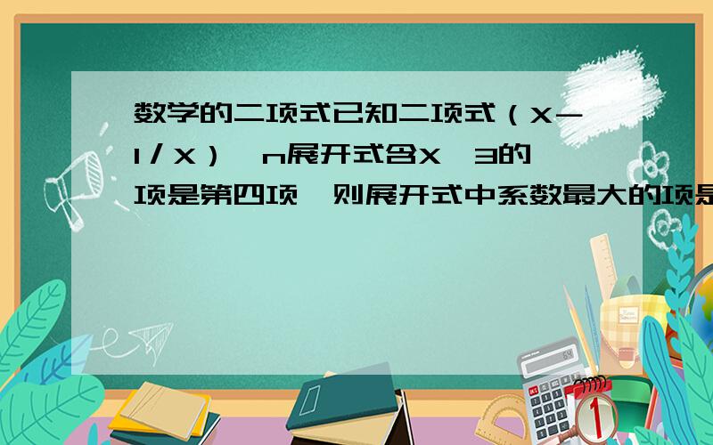 数学的二项式已知二项式（X－1／X）^n展开式含X^3的项是第四项,则展开式中系数最大的项是