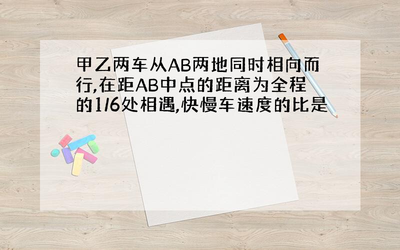 甲乙两车从AB两地同时相向而行,在距AB中点的距离为全程的1/6处相遇,快慢车速度的比是