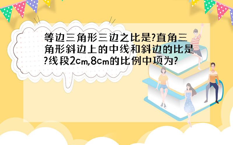 等边三角形三边之比是?直角三角形斜边上的中线和斜边的比是?线段2cm,8cm的比例中项为?