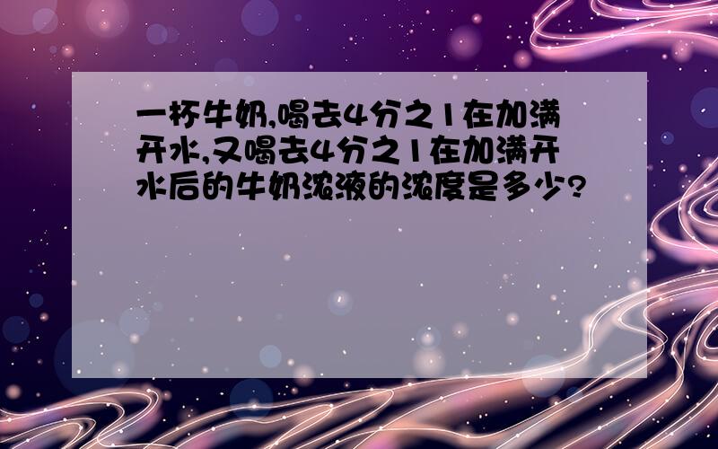 一杯牛奶,喝去4分之1在加满开水,又喝去4分之1在加满开水后的牛奶浓液的浓度是多少?