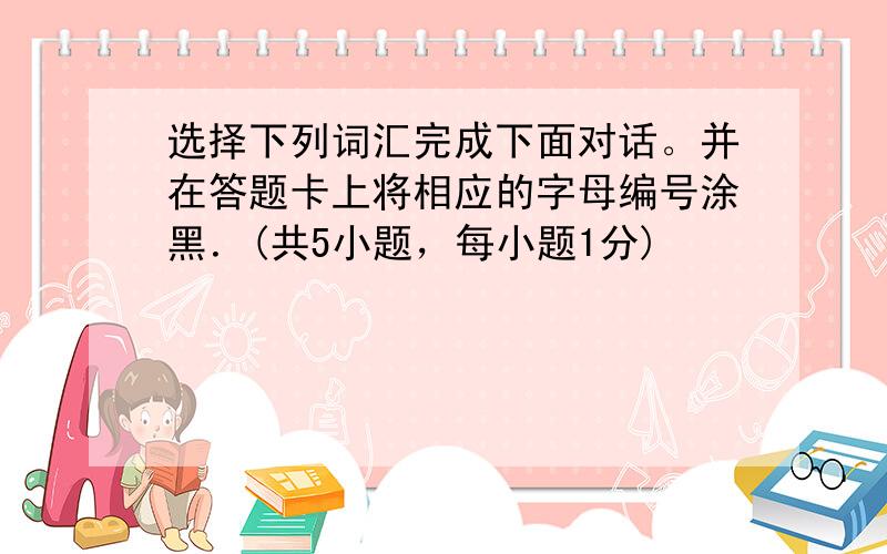 选择下列词汇完成下面对话。并在答题卡上将相应的字母编号涂黑．(共5小题，每小题1分)