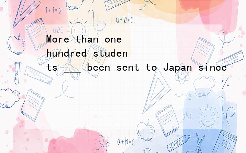 More than one hundred students ___ been sent to Japan since