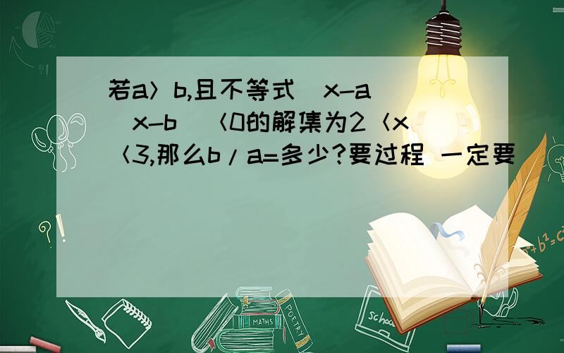 若a＞b,且不等式（x-a)(x-b)＜0的解集为2＜x＜3,那么b/a=多少?要过程 一定要