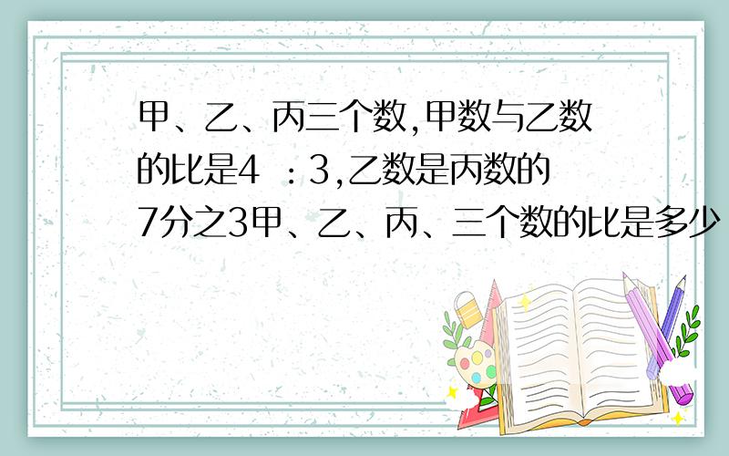 甲、乙、丙三个数,甲数与乙数的比是4 ：3,乙数是丙数的7分之3甲、乙、丙、三个数的比是多少