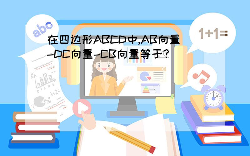 在四边形ABCD中,AB向量-DC向量-CB向量等于?