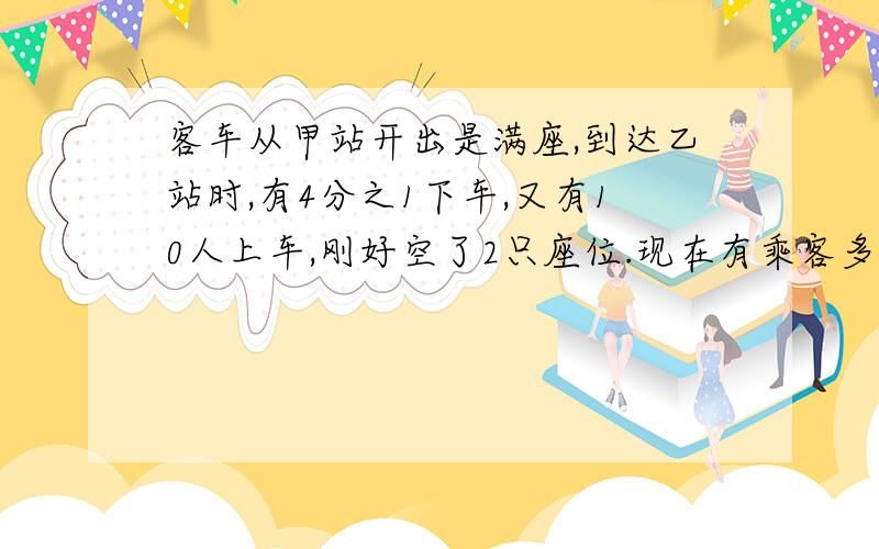 客车从甲站开出是满座,到达乙站时,有4分之1下车,又有10人上车,刚好空了2只座位.现在有乘客多少人?