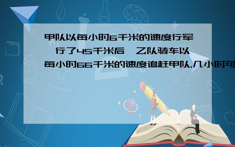 甲队以每小时6千米的速度行军,行了45千米后,乙队骑车以每小时66千米的速度追赶甲队.几小时可以追上?追上时