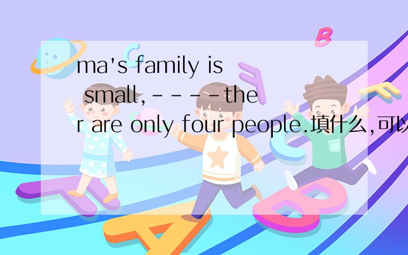 ma's family is small,----ther are only four people.填什么,可以不填吗