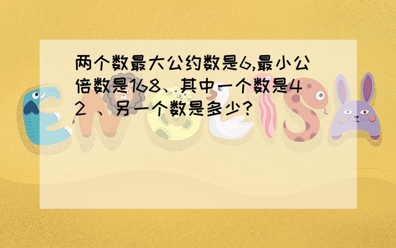 两个数最大公约数是6,最小公倍数是168、其中一个数是42 、另一个数是多少?