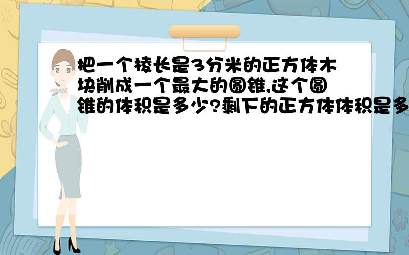 把一个棱长是3分米的正方体木块削成一个最大的圆锥,这个圆锥的体积是多少?剩下的正方体体积是多少?