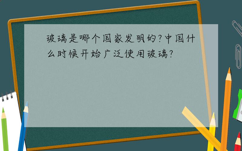 玻璃是哪个国家发明的?中国什么时候开始广泛使用玻璃?