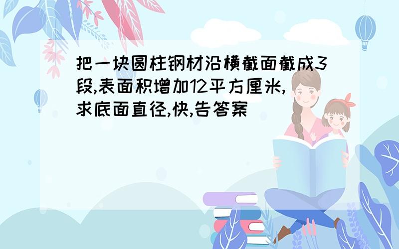 把一块圆柱钢材沿横截面截成3段,表面积增加12平方厘米,求底面直径,快,告答案