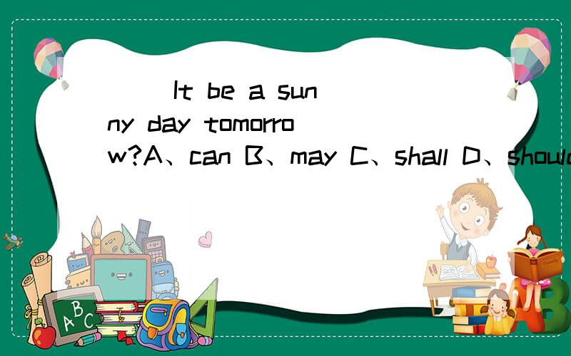 ( )It be a sunny day tomorrow?A、can B、may C、shall D、should 选