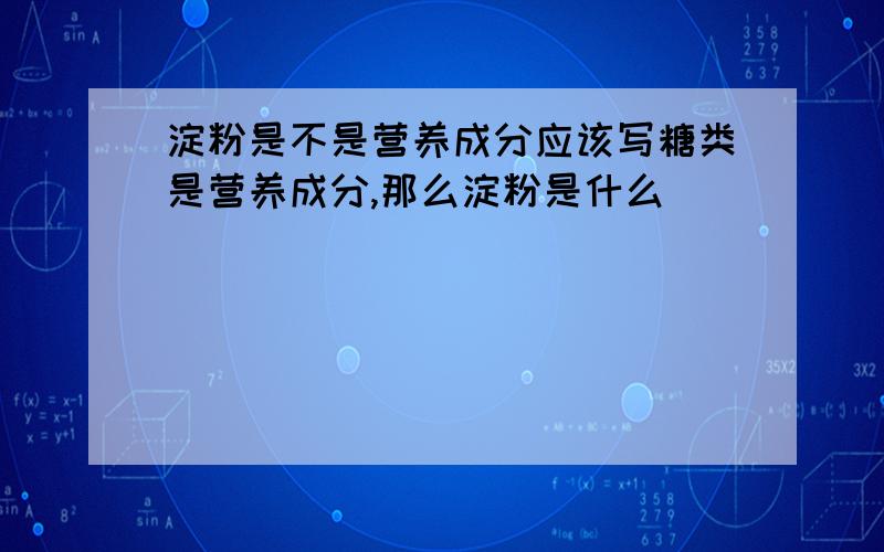 淀粉是不是营养成分应该写糖类是营养成分,那么淀粉是什么