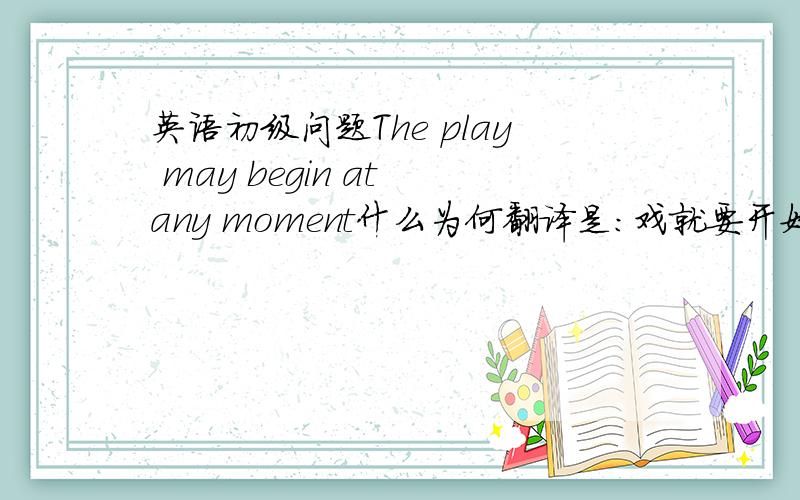 英语初级问题The play may begin at any moment什么为何翻译是：戏就要开始不是随时都可能开始