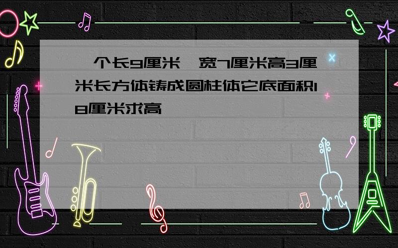 一个长9厘米,宽7厘米高3厘米长方体铸成圆柱体它底面积18厘米求高