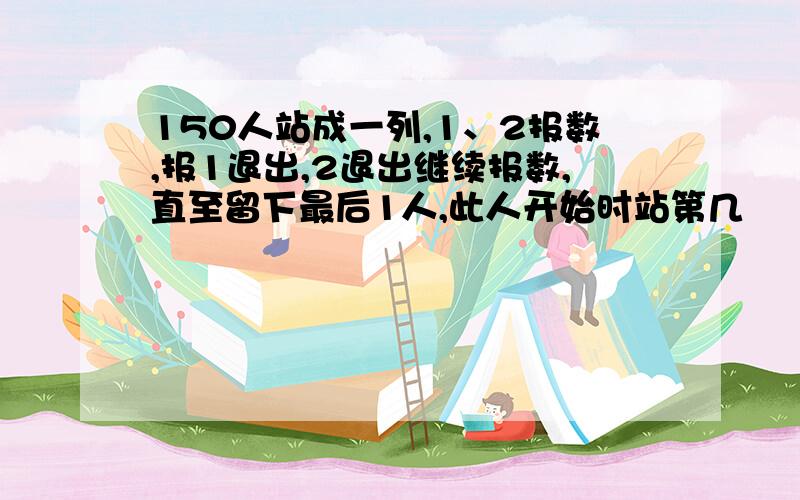 150人站成一列,1、2报数,报1退出,2退出继续报数,直至留下最后1人,此人开始时站第几