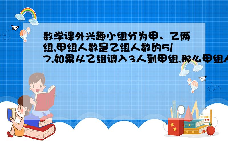 数学课外兴趣小组分为甲、乙两组,甲组人数是乙组人数的5/7,如果从乙组调入3人到甲组,那么甲组人数与乙组人数的比是4:5