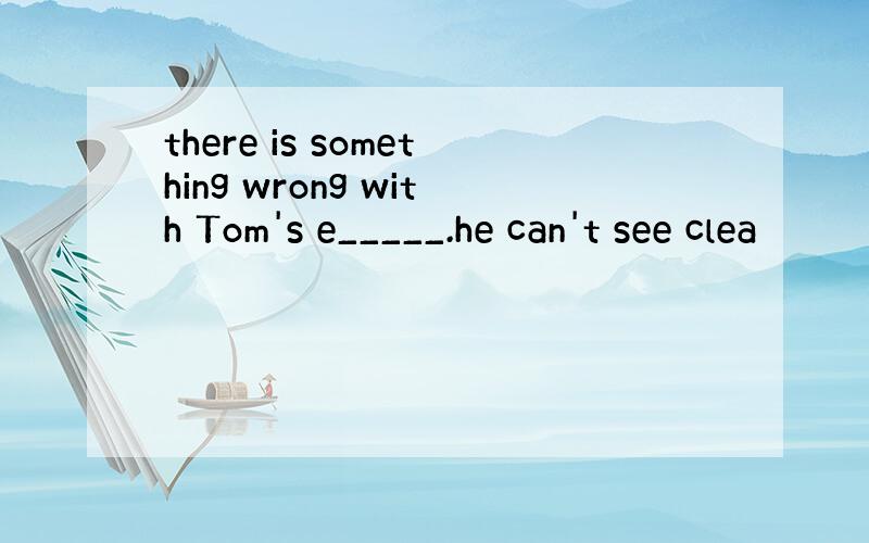 there is something wrong with Tom's e_____.he can't see clea